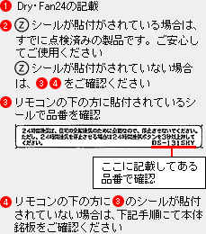 1�jDry�EFan24�̋L�ځB2�jZ�}�[�N���\�t����Ă���ꍇ�ɂ́A���łɓ_���ς݂̐��i�ł��B�����S���Ă��g�p���������B2�j��Z�V�[�����\�t����Ă��Ȃ��ꍇ�A3�j4�j�����m�F���������B3�j�����R�����̕��ɓ\�t����Ă���V�[���ŕi�Ԃ��m�F�A4�j�����R���̉���3�j�̃V�[�����\�t����Ă��Ȃ��ꍇ�́A���L�菇�ɂĖ{�̖������m�F��������