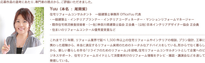 �����i�̑I�l�ɂ�����A���Ƃ̎��_����A���]�����������܂����BYuu�i�{���F���Ԏ��j�Z��t�H�[���R���T���^���g�@�ꋉ���z�m������ OfficeYuu��\�E�ꋉ���z�m�E�C���e���A�v�����i�[�E�C���e���A�R�[�f�B�l�[�^�[�E�}���V�������t�H�[���}�l�[�W���[�E�����Z��������Z�p�ҁE�i��Ёj�_�ސ쌧���z�m���� ������E�i���Ёj���{�C���e���A�f�U�C�i�[���� ������E�Z�܂��̃��t�H�[���R���N�[���D�G�܎�܂Ȃǂ���܂�25�N�ԁA���t�H�[���ƊE�ŉ���1,500���ȏ�̏Z��t�H�[����C���e���A�̑��k�A�v�����݌v�A�H���Ɍg������o������A�{���ɖ������郊�t�H�[�������̂��߂̃g�[�^���ȃA�h�o�C�X�����Ă���B�`����łȂ���炵����A�V������炵�����u�����C�t�̂��߂̃��t�H�[���v��񏥁B�Z��t�H�[���R���T���^���g�Ƃ��Ċ�Ƃւ̃r�W�l�X�T�|�[�g�A�Z��t�H�[���K�C�h�Ƃ��ď���Ҍ����̃��t�H�[�������e���r�E�G���E�u����Ȃǂ�ʂ��Ĕ��M���Ă���B